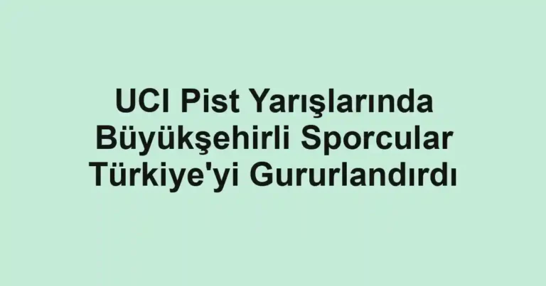 UCI Pist Yarışlarında Büyükşehirli Sporcular Türkiye'yi Gururlandırdı