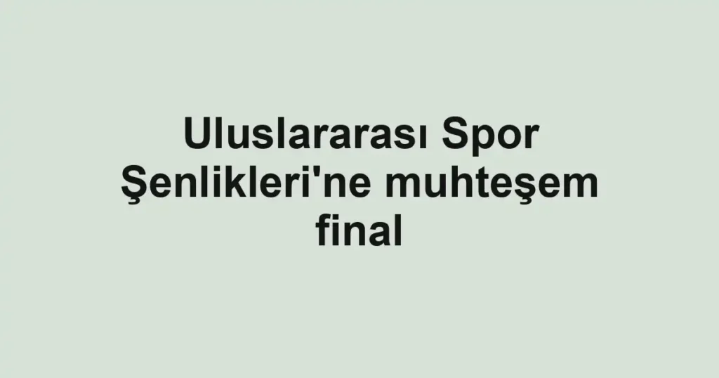Uluslararası Spor Şenlikleri'ne muhteşem final