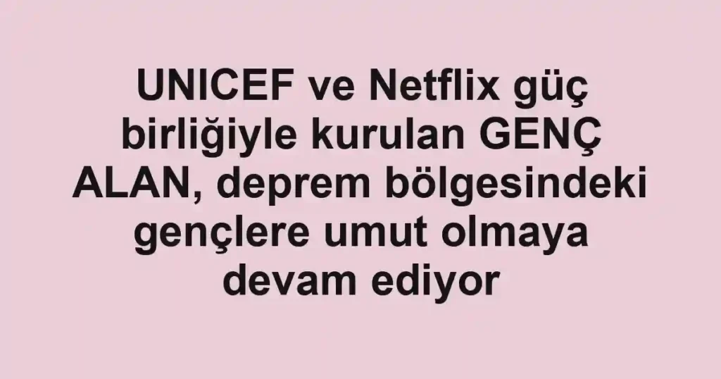 UNICEF ve Netflix güç birliğiyle kurulan GENÇ ALAN, deprem bölgesindeki gençlere umut olmaya devam ediyor