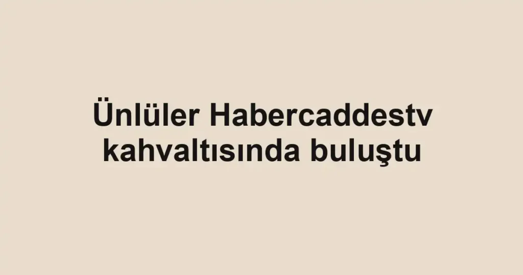 Ünlüler Habercaddestv kahvaltısında buluştu