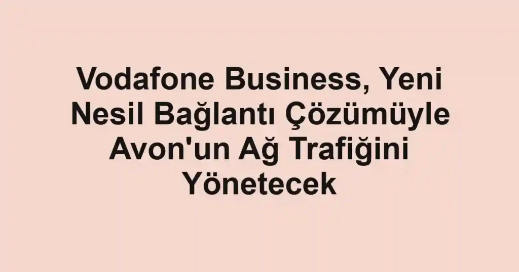 Vodafone Business, Yeni Nesil Bağlantı Çözümüyle Avon'un Ağ Trafiğini Yönetecek