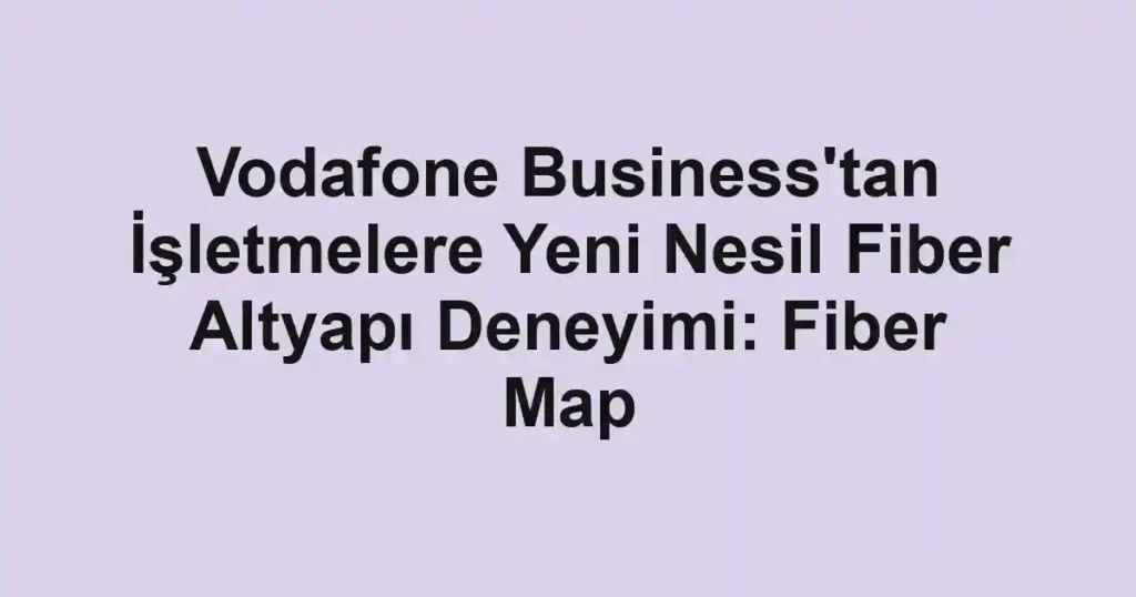 Vodafone Business'tan İşletmelere Yeni Nesil Fiber Altyapı Deneyimi: Fiber Map