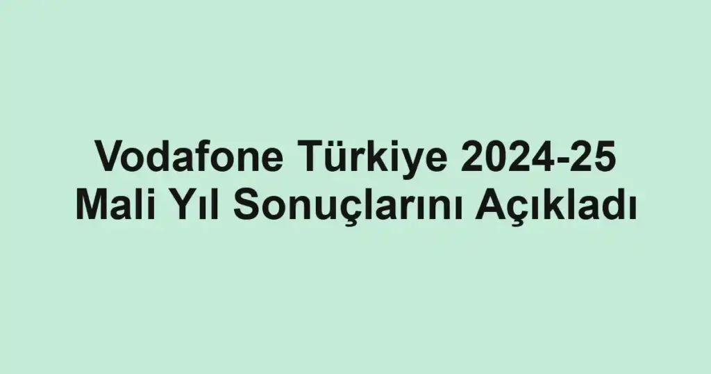 Vodafone Türkiye 2024-25 Mali Yıl Sonuçlarını Açıkladı