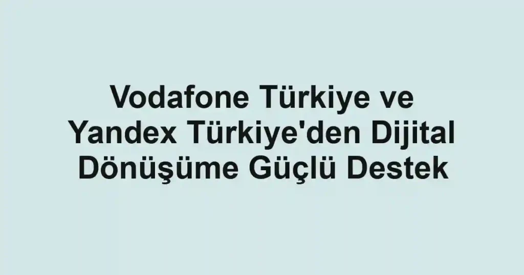 Vodafone Türkiye ve Yandex Türkiye'den Dijital Dönüşüme Güçlü Destek