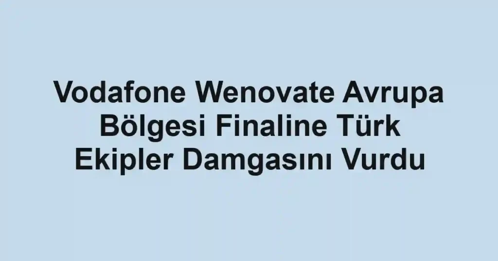 Vodafone Wenovate Avrupa Bölgesi Finaline Türk Ekipler Damgasını Vurdu