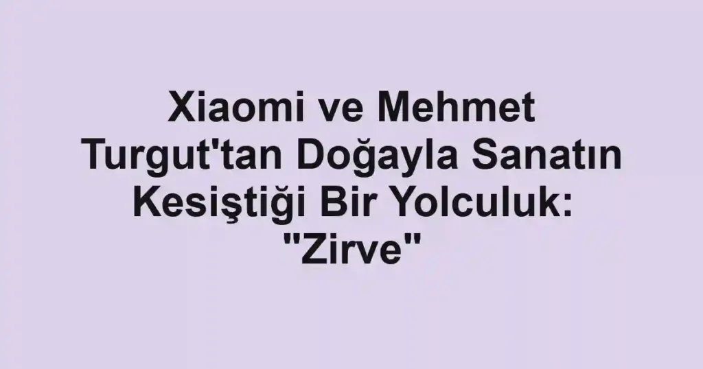Xiaomi ve Mehmet Turgut'tan Doğayla Sanatın Kesiştiği Bir Yolculuk: "Zirve"