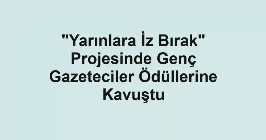 "Yarınlara İz Bırak" Projesinde Genç Gazeteciler Ödüllerine Kavuştu