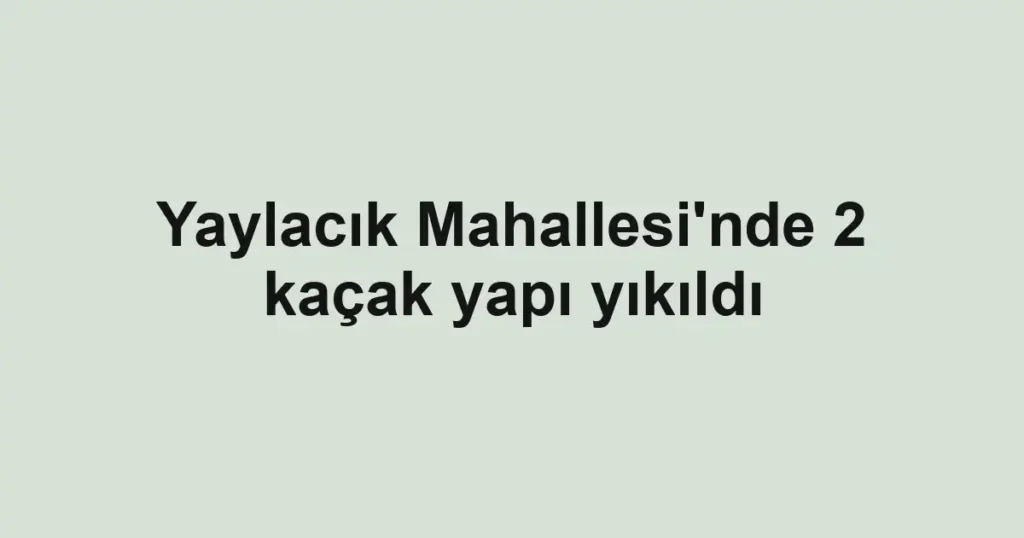 Yaylacık Mahallesi'nde 2 kaçak yapı yıkıldı