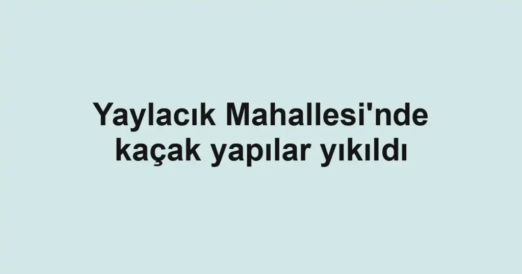 Yaylacık Mahallesi'nde kaçak yapılar yıkıldı