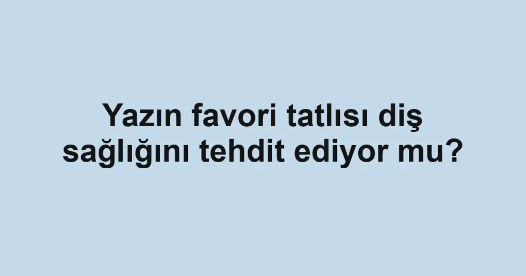 Yazın favori tatlısı diş sağlığını tehdit ediyor mu?