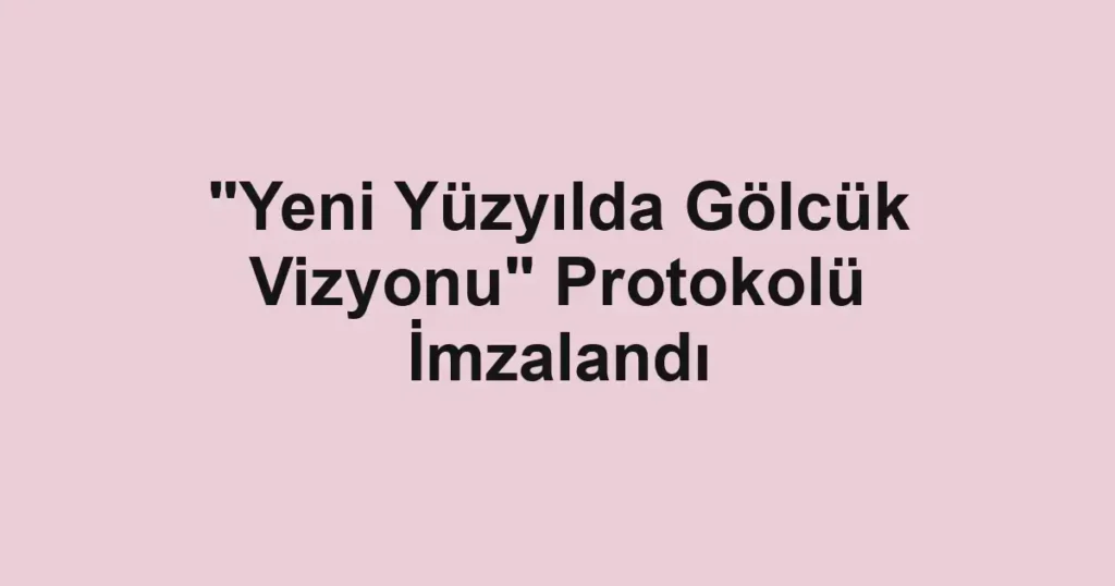 "Yeni Yüzyılda Gölcük Vizyonu" Protokolü İmzalandı