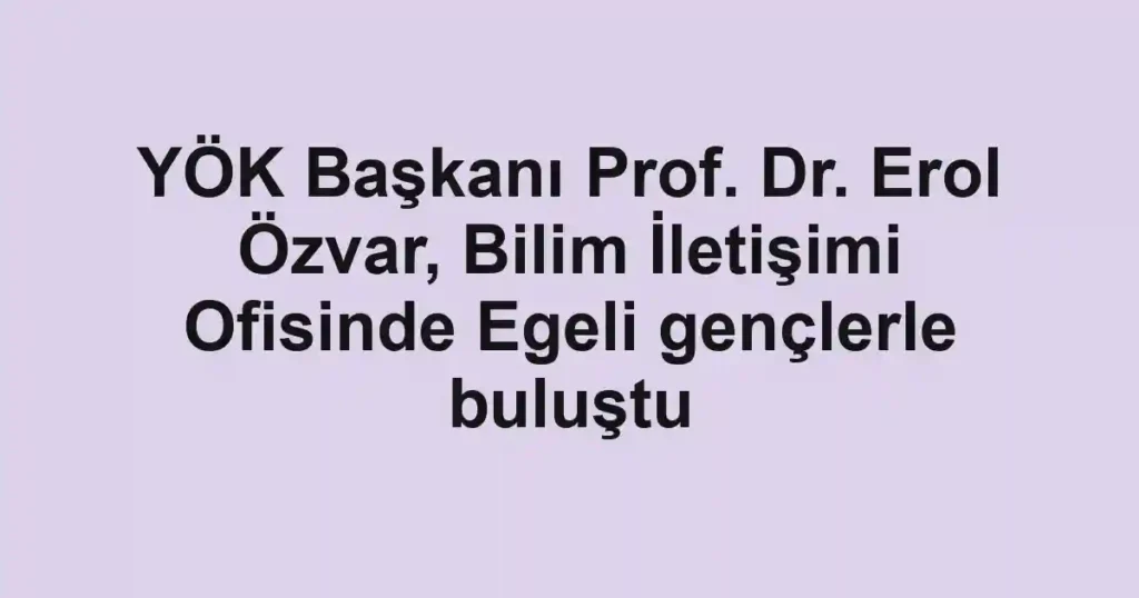 YÖK Başkanı Prof. Dr. Erol Özvar, Bilim İletişimi Ofisinde Egeli gençlerle buluştu